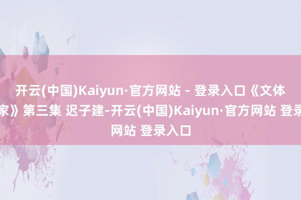 开云(中国)Kaiyun·官方网站 - 登录入口《文体的老家》第三集 迟子建-开云(中国)Kaiyun·官方网站 登录入口