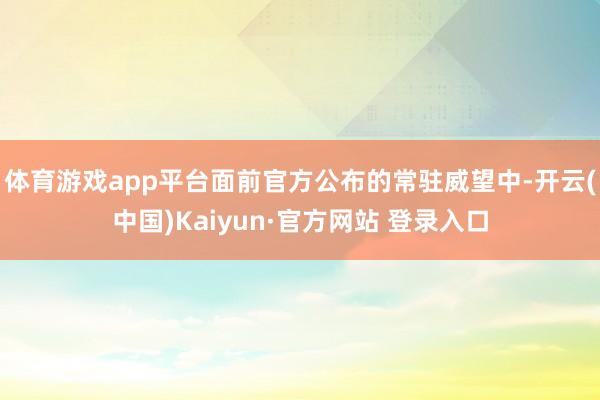 体育游戏app平台面前官方公布的常驻威望中-开云(中国)Kaiyun·官方网站 登录入口