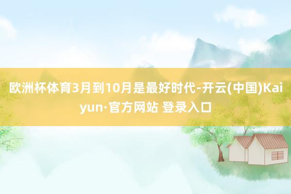 欧洲杯体育3月到10月是最好时代-开云(中国)Kaiyun·官方网站 登录入口