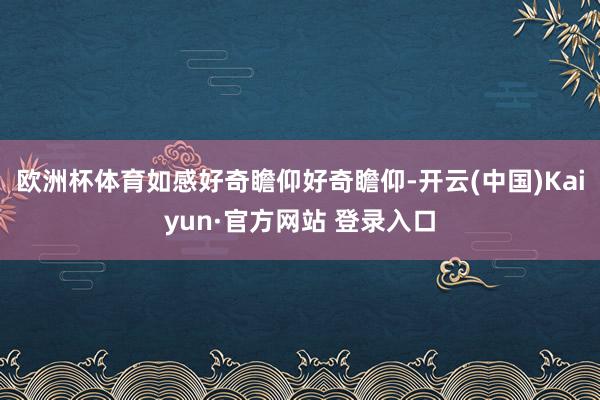 欧洲杯体育如感好奇瞻仰好奇瞻仰-开云(中国)Kaiyun·官方网站 登录入口
