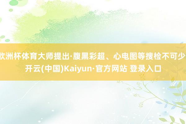 欧洲杯体育大师提出·腹黑彩超、心电图等搜检不可少-开云(中国)Kaiyun·官方网站 登录入口