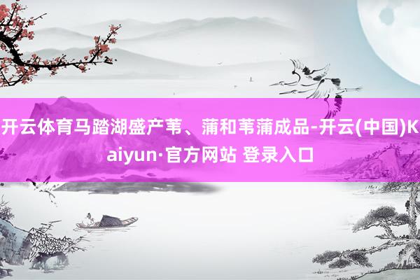 开云体育马踏湖盛产苇、蒲和苇蒲成品-开云(中国)Kaiyun·官方网站 登录入口