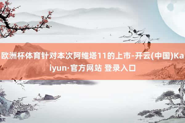 欧洲杯体育针对本次阿维塔11的上市-开云(中国)Kaiyun·官方网站 登录入口