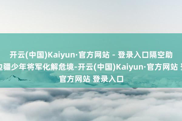 开云(中国)Kaiyun·官方网站 - 登录入口隔空助力一位边疆少年将军化解危境-开云(中国)Kaiyun·官方网站 登录入口