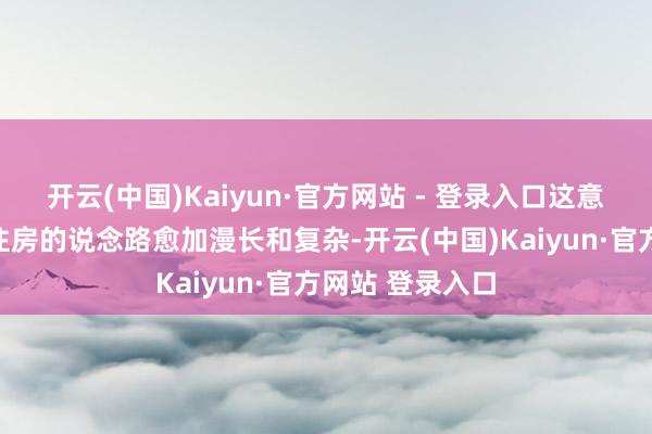 开云(中国)Kaiyun·官方网站 - 登录入口这意味着领有我方住房的说念路愈加漫长和复杂-开云(中国)Kaiyun·官方网站 登录入口