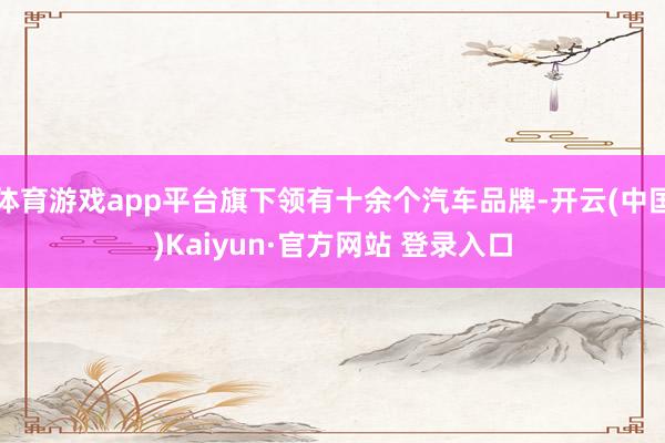 体育游戏app平台旗下领有十余个汽车品牌-开云(中国)Kaiyun·官方网站 登录入口