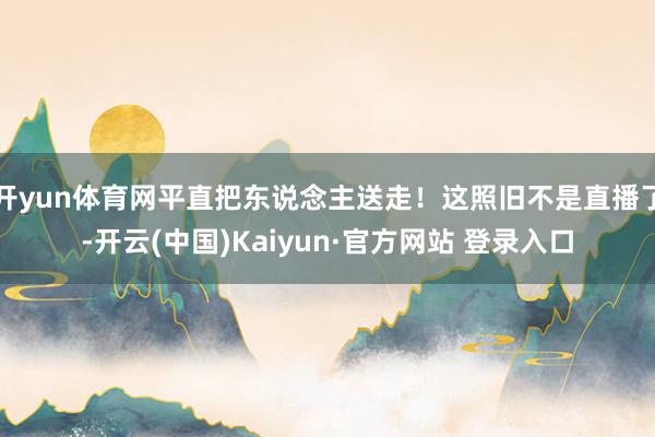 开yun体育网平直把东说念主送走！这照旧不是直播了-开云(中国)Kaiyun·官方网站 登录入口