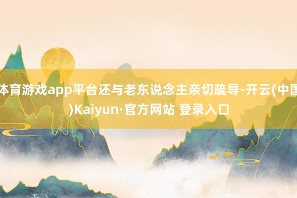 体育游戏app平台还与老东说念主亲切疏导-开云(中国)Kaiyun·官方网站 登录入口