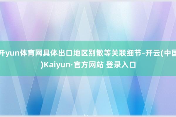 开yun体育网具体出口地区别散等关联细节-开云(中国)Kaiyun·官方网站 登录入口