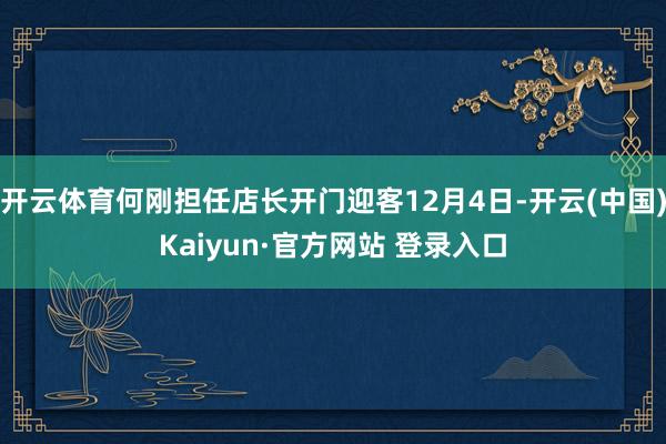 开云体育何刚担任店长开门迎客12月4日-开云(中国)Kaiyun·官方网站 登录入口