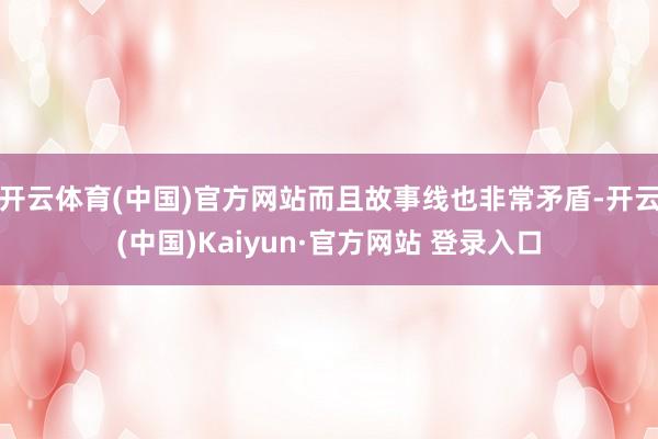 开云体育(中国)官方网站而且故事线也非常矛盾-开云(中国)Kaiyun·官方网站 登录入口