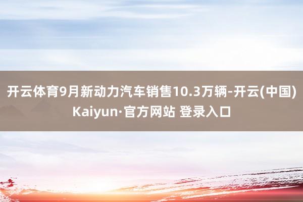 开云体育9月新动力汽车销售10.3万辆-开云(中国)Kaiyun·官方网站 登录入口