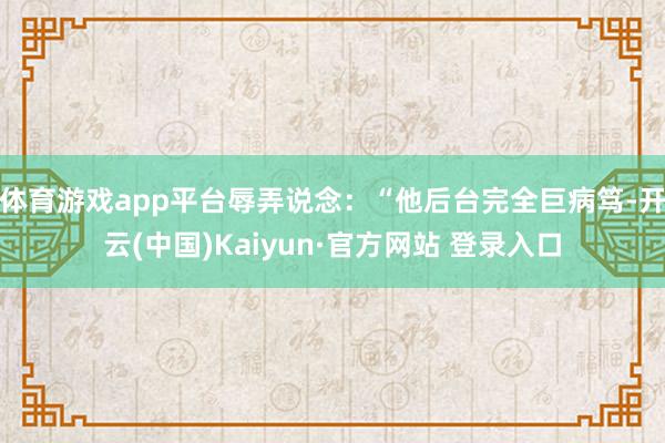 体育游戏app平台辱弄说念：“他后台完全巨病笃-开云(中国)Kaiyun·官方网站 登录入口