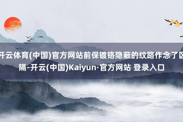 开云体育(中国)官方网站前保镀铬隐蔽的纹路作念了区隔-开云(中国)Kaiyun·官方网站 登录入口