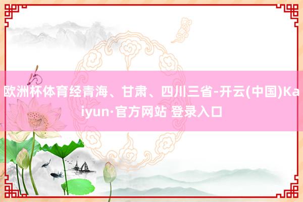 欧洲杯体育经青海、甘肃、四川三省-开云(中国)Kaiyun·官方网站 登录入口
