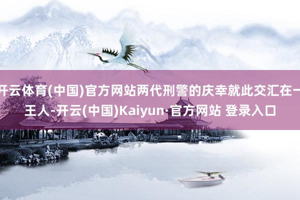 开云体育(中国)官方网站两代刑警的庆幸就此交汇在一王人-开云(中国)Kaiyun·官方网站 登录入口