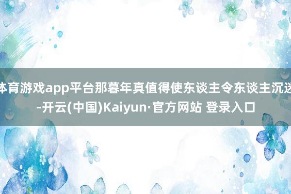体育游戏app平台那暮年真值得使东谈主令东谈主沉迷-开云(中国)Kaiyun·官方网站 登录入口