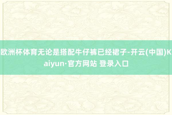 欧洲杯体育无论是搭配牛仔裤已经裙子-开云(中国)Kaiyun·官方网站 登录入口
