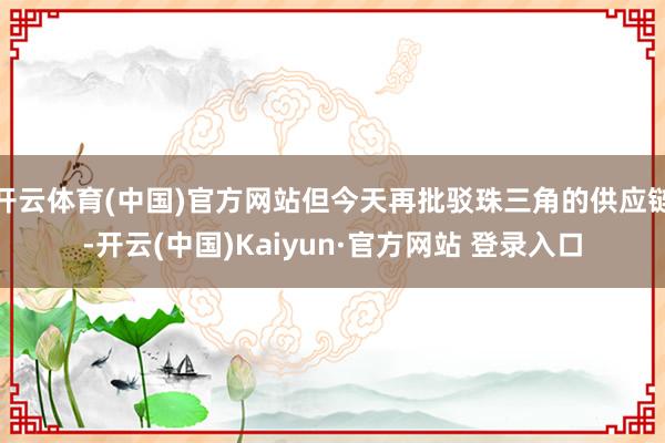 开云体育(中国)官方网站但今天再批驳珠三角的供应链-开云(中国)Kaiyun·官方网站 登录入口