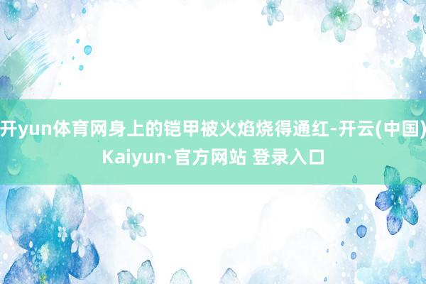 开yun体育网身上的铠甲被火焰烧得通红-开云(中国)Kaiyun·官方网站 登录入口