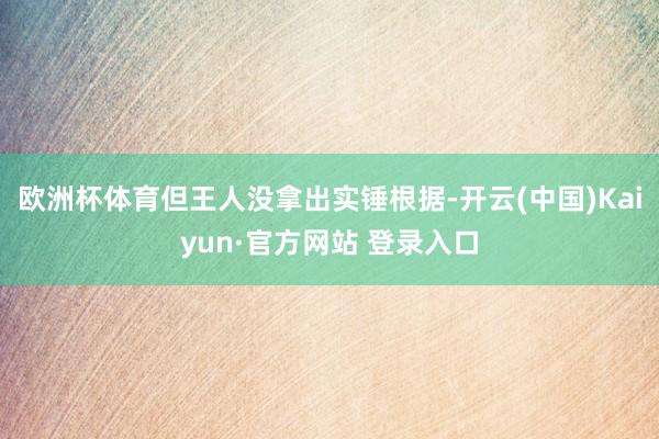 欧洲杯体育但王人没拿出实锤根据-开云(中国)Kaiyun·官方网站 登录入口