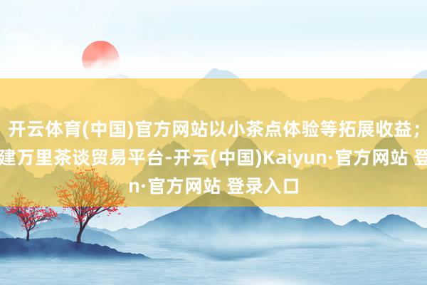 开云体育(中国)官方网站以小茶点体验等拓展收益；同期搭建万里茶谈贸易平台-开云(中国)Kaiyun·官方网站 登录入口