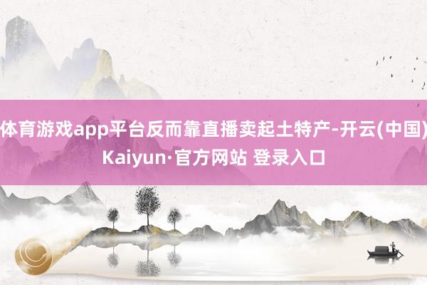 体育游戏app平台反而靠直播卖起土特产-开云(中国)Kaiyun·官方网站 登录入口