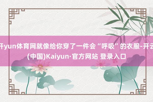 开yun体育网就像给你穿了一件会“呼吸”的衣服-开云(中国)Kaiyun·官方网站 登录入口