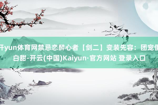 开yun体育网禁忌恋醉心者【剑二】变装先容：团宠傻白甜-开云(中国)Kaiyun·官方网站 登录入口