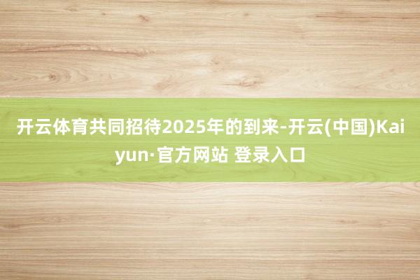 开云体育共同招待2025年的到来-开云(中国)Kaiyun·官方网站 登录入口