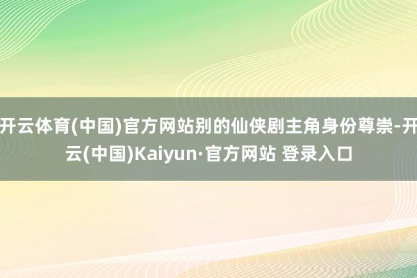 开云体育(中国)官方网站别的仙侠剧主角身份尊崇-开云(中国)Kaiyun·官方网站 登录入口