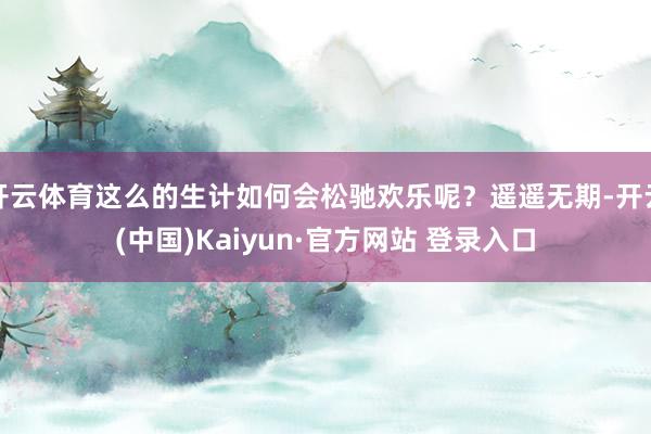 开云体育这么的生计如何会松驰欢乐呢？遥遥无期-开云(中国)Kaiyun·官方网站 登录入口
