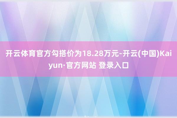 开云体育官方勾搭价为18.28万元-开云(中国)Kaiyun·官方网站 登录入口