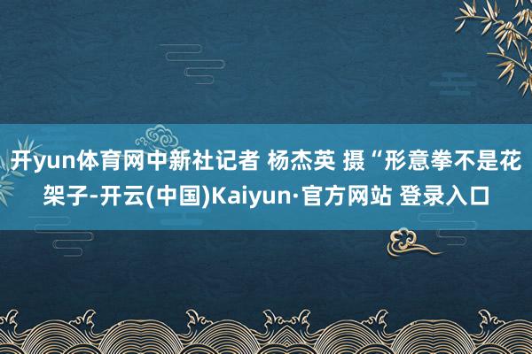 开yun体育网中新社记者 杨杰英 摄　　“形意拳不是花架子-开云(中国)Kaiyun·官方网站 登录入口