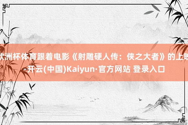欧洲杯体育跟着电影《射雕硬人传:侠之大者》的上映-开云(中国)Kaiyun·官方网站 登录入口