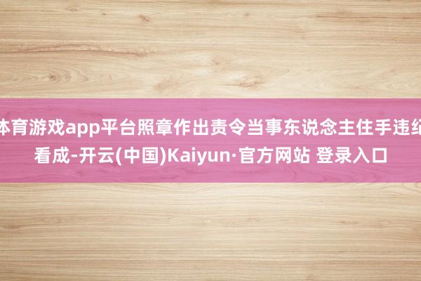 体育游戏app平台照章作出责令当事东说念主住手违纪看成-开云(中国)Kaiyun·官方网站 登录入口