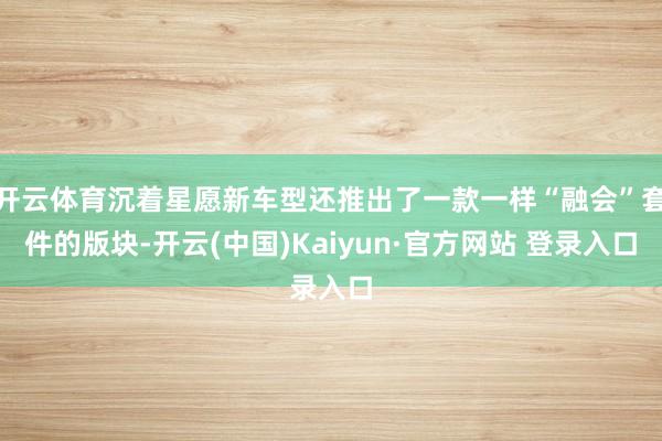 开云体育沉着星愿新车型还推出了一款一样“融会”套件的版块-开云(中国)Kaiyun·官方网站 登录入口
