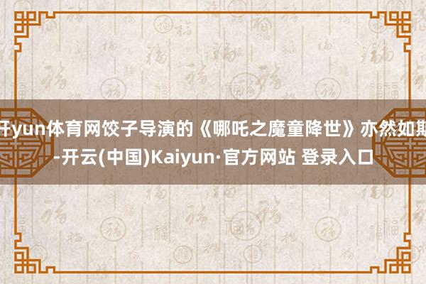 开yun体育网饺子导演的《哪吒之魔童降世》亦然如斯-开云(中国)Kaiyun·官方网站 登录入口