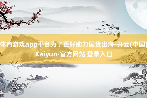 体育游戏app平台为了更好助力国货出海-开云(中国)Kaiyun·官方网站 登录入口