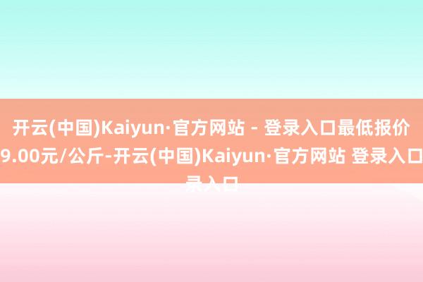 开云(中国)Kaiyun·官方网站 - 登录入口最低报价9.00元/公斤-开云(中国)Kaiyun·官方网站 登录入口