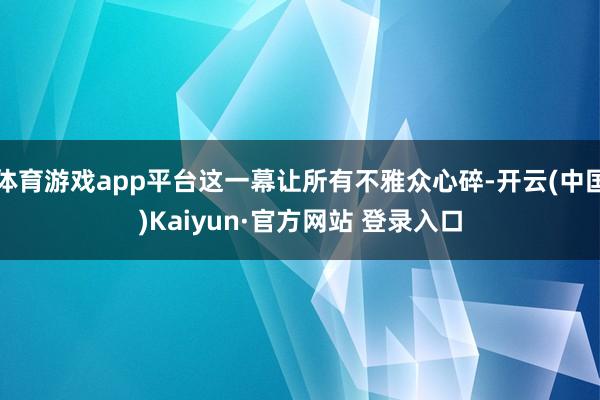 体育游戏app平台这一幕让所有不雅众心碎-开云(中国)Kaiyun·官方网站 登录入口