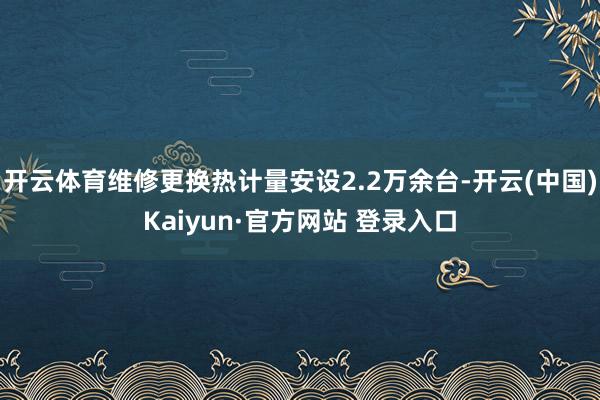 开云体育维修更换热计量安设2.2万余台-开云(中国)Kaiyun·官方网站 登录入口