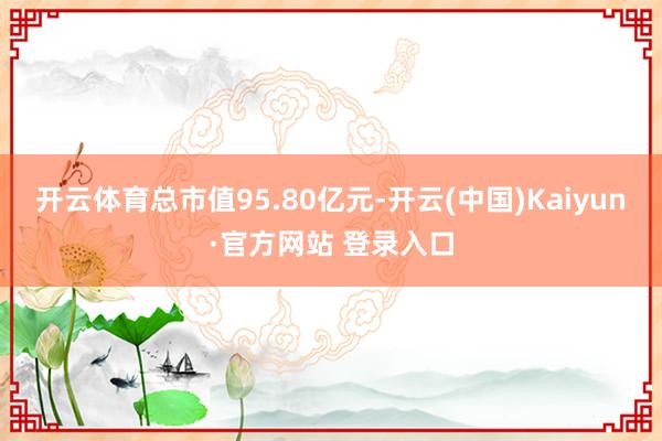 开云体育总市值95.80亿元-开云(中国)Kaiyun·官方网站 登录入口