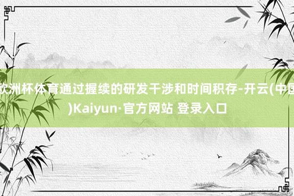 欧洲杯体育通过握续的研发干涉和时间积存-开云(中国)Kaiyun·官方网站 登录入口