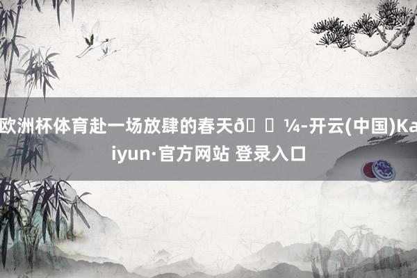 欧洲杯体育赴一场放肆的春天🌼-开云(中国)Kaiyun·官方网站 登录入口