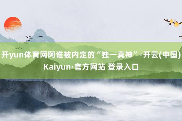 开yun体育网阿谁被内定的“独一真神”-开云(中国)Kaiyun·官方网站 登录入口