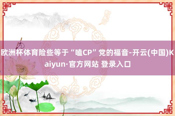 欧洲杯体育险些等于“嗑CP”党的福音-开云(中国)Kaiyun·官方网站 登录入口