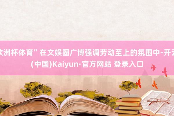 欧洲杯体育”在文娱圈广博强调劳动至上的氛围中-开云(中国)Kaiyun·官方网站 登录入口