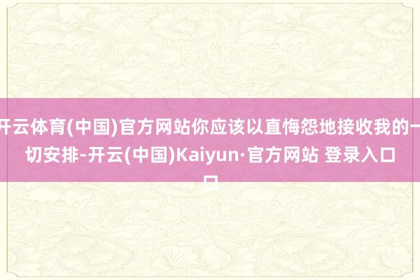 开云体育(中国)官方网站你应该以直悔怨地接收我的一切安排-开云(中国)Kaiyun·官方网站 登录入口