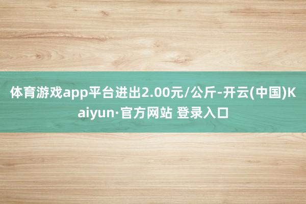 体育游戏app平台进出2.00元/公斤-开云(中国)Kaiyun·官方网站 登录入口